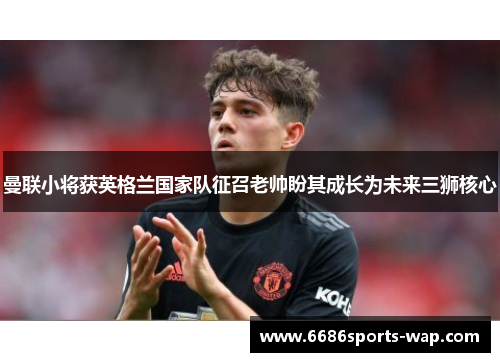 曼联小将获英格兰国家队征召老帅盼其成长为未来三狮核心