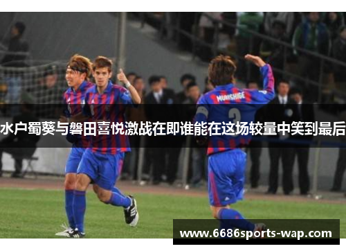 水户蜀葵与磐田喜悦激战在即谁能在这场较量中笑到最后