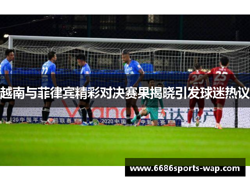 越南与菲律宾精彩对决赛果揭晓引发球迷热议