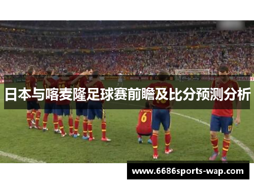 日本与喀麦隆足球赛前瞻及比分预测分析