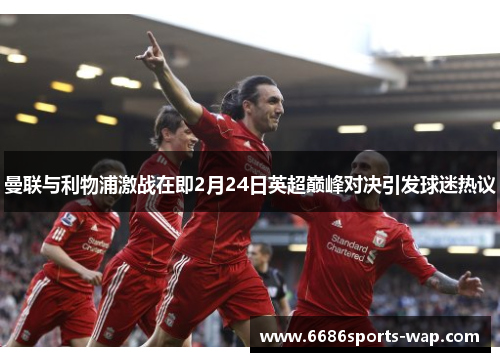 曼联与利物浦激战在即2月24日英超巅峰对决引发球迷热议
